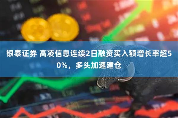 银泰证券 高凌信息连续2日融资买入额增长率超50%，多头加速建仓