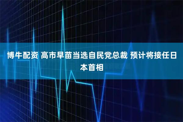 博牛配资 高市早苗当选自民党总裁 预计将接任日本首相