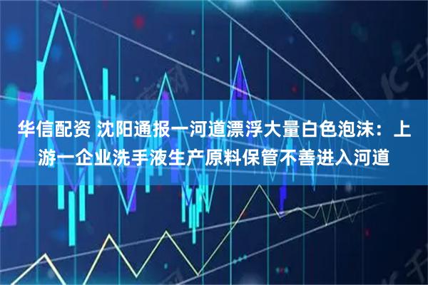 华信配资 沈阳通报一河道漂浮大量白色泡沫:上游一企业洗手液生产原料保管不善进入河道