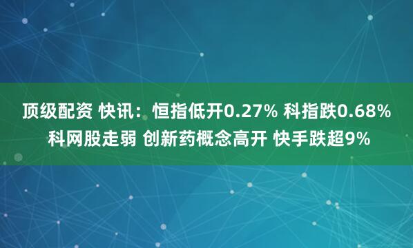 顶级配资 快讯:恒指低开0.27% 科指跌0.68% 科网股走弱 创新药概念高开 快手跌超9%