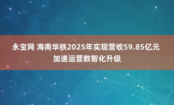 永宝网 海南华铁2025年实现营收59.85亿元 加速运营数智化升级