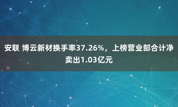 安联 博云新材换手率37.26%，上榜营业部合计净卖出1.03亿元