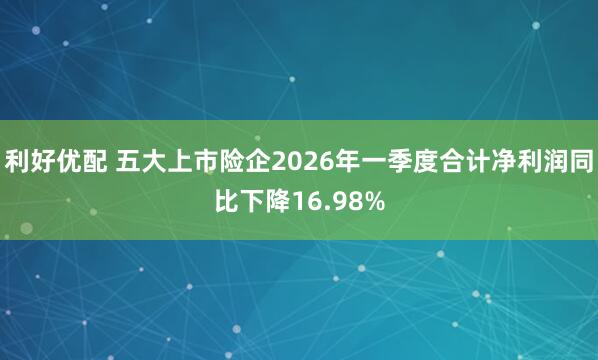 利好优配 五大上市险企2026年一季度合计净利润同比下降16.98%