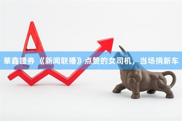 華鑫證券 《新闻联播》点赞的女司机，当场捐新车