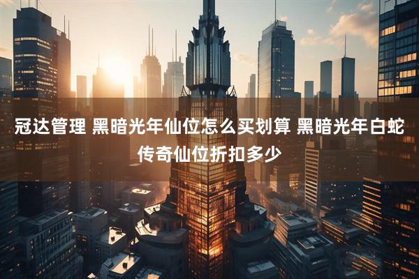 冠达管理 黑暗光年仙位怎么买划算 黑暗光年白蛇传奇仙位折扣多少