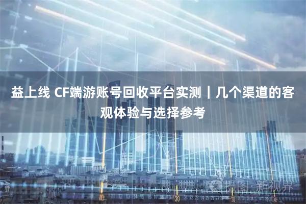益上线 CF端游账号回收平台实测｜几个渠道的客观体验与选择参考