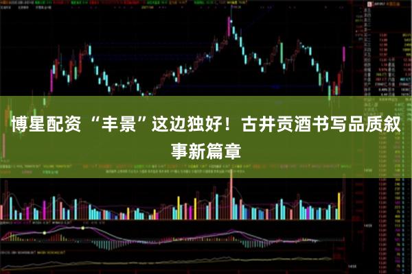 博星配资 “丰景”这边独好！古井贡酒书写品质叙事新篇章