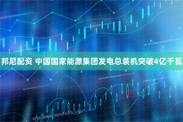 邦尼配资 中国国家能源集团发电总装机突破4亿千瓦