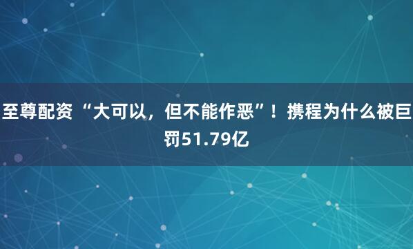 至尊配资 “大可以，但不能作恶”！携程为什么被巨罚51.79亿