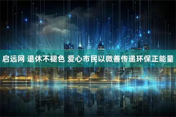 启远网 退休不褪色 爱心市民以微善传递环保正能量