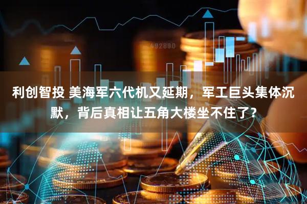 利创智投 美海军六代机又延期，军工巨头集体沉默，背后真相让五角大楼坐不住了？
